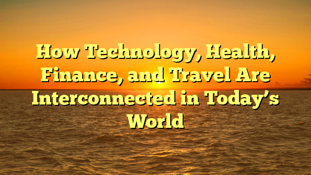 How Technology, Health, Finance, and Travel Are Interconnected in Today’s World