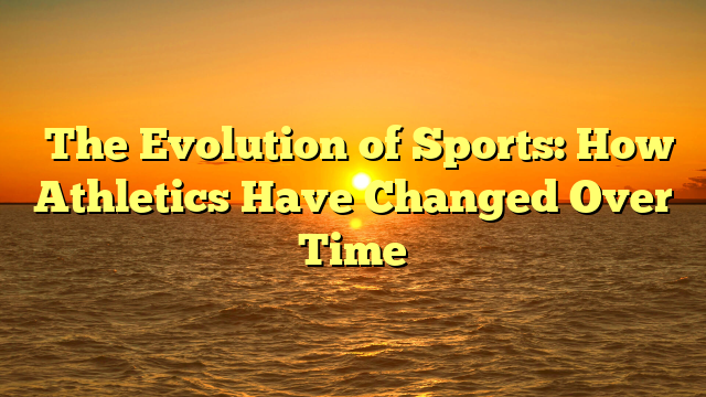 ﻿The Evolution of Sports: How Athletics Have Changed Over Time